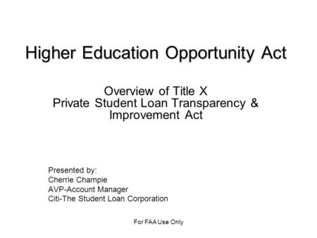 For FAA Use Only Higher Education Opportunity Act Overview of Title X Private Student Loan Transparency & Improvement Act Presented by: Cherrie Champie.