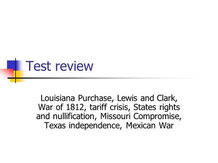 Test review Louisiana Purchase, Lewis and Clark, War of 1812, tariff crisis, States rights and nullification, Missouri Compromise, Texas independence,