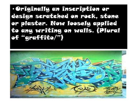Graffiti-Originally an inscription or design scratched on rock, stone or plaster. Now loosely applied to any writing on walls. (Plural of “graffito/” Originally.