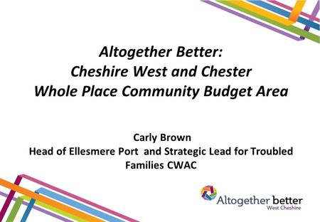 Altogether Better: Cheshire West and Chester Whole Place Community Budget Area Carly Brown Head of Ellesmere Port and Strategic Lead for Troubled Families.