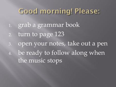 1. grab a grammar book 2. turn to page 123 3. open your notes, take out a pen 4. be ready to follow along when the music stops.
