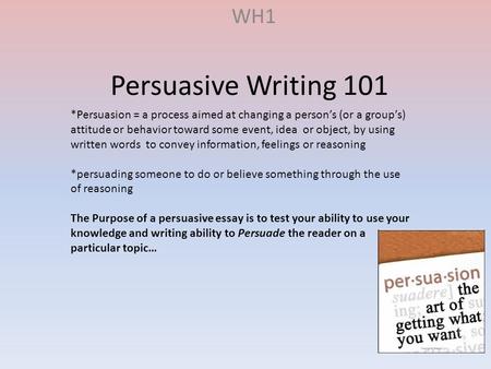 Persuasive Writing 101 WH1 *Persuasion = a process aimed at changing a person’s (or a group’s) attitude or behavior toward some event, idea or object,