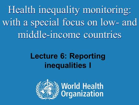 Lecture 6: Reporting inequalities I Health inequality monitoring: with a special focus on low- and middle-income countries.