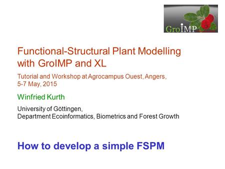 Functional-Structural Plant Modelling with GroIMP and XL Tutorial and Workshop at Agrocampus Ouest, Angers, 5-7 May, 2015 Winfried Kurth University of.