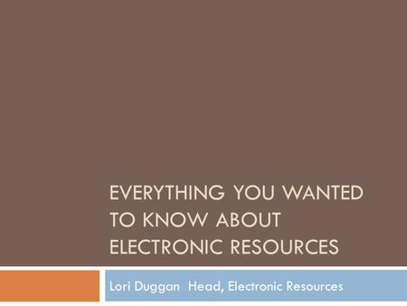 EVERYTHING YOU WANTED TO KNOW ABOUT ELECTRONIC RESOURCES Lori Duggan Head, Electronic Resources.