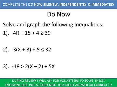 Do Now Solve and graph the following inequalities: 1). 4R + 15 + 4 ≥ 39 2). 3(X + 3) + 5 ≤ 32 3). -18 > 2(X – 2) + 5X COMPLETE THE DO NOW SILENTLY, INDEPENDENTLY,
