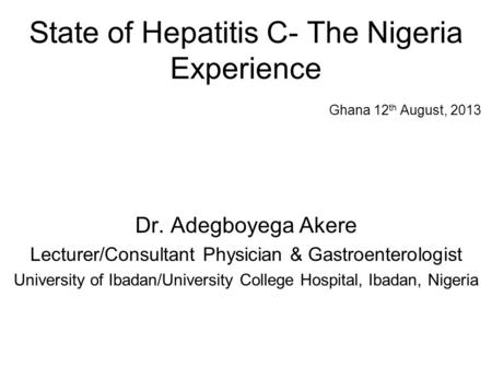 State of Hepatitis C- The Nigeria Experience Ghana 12 th August, 2013 Dr. Adegboyega Akere Lecturer/Consultant Physician & Gastroenterologist University.