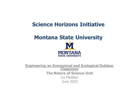 Science Horizons Initiative Montana State University Engineering an Economical and Ecological Outdoor Classroom The Nature of Science Unit Liz Madden June.