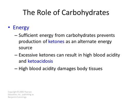 Copyright © 2005 Pearson Education, Inc., publishing as Benjamin Cummings The Role of Carbohydrates Energy – Sufficient energy from carbohydrates prevents.