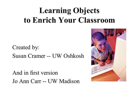 Learning Objects to Enrich Your Classroom Created by: Susan Cramer -- UW Oshkosh And in first version Jo Ann Carr -- UW Madison.