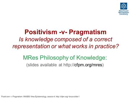 Positivism -v- Pragmatism. MMUBS Mres Epistemology, session 4,  slide-1 Positivism -v- Pragmatism Is knowledge composed of a correct.