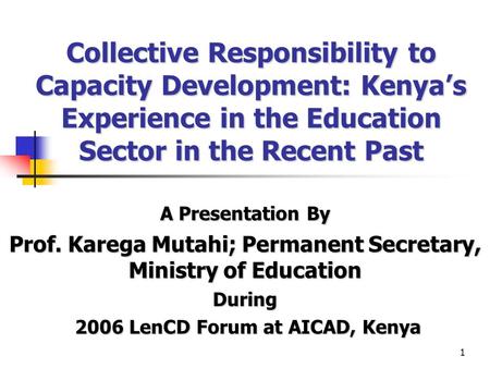 1 Collective Responsibility to Capacity Development: Kenya’s Experience in the Education Sector in the Recent Past A Presentation By Prof. Karega Mutahi;