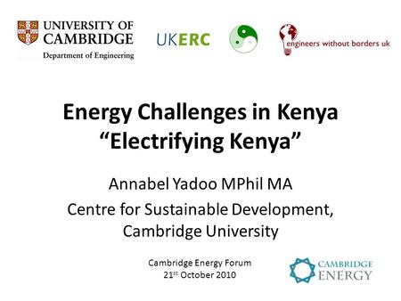 Energy Challenges in Kenya “Electrifying Kenya” Annabel Yadoo MPhil MA Centre for Sustainable Development, Cambridge University Cambridge Energy Forum.