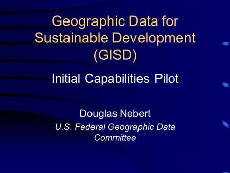 Geographic Data for Sustainable Development (GISD) Initial Capabilities Pilot Douglas Nebert U.S. Federal Geographic Data Committee.