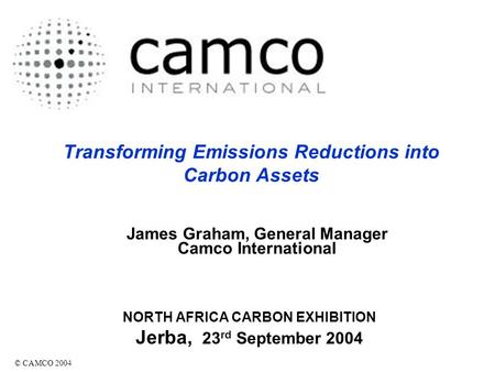 Transforming Emissions Reductions into Carbon Assets NORTH AFRICA CARBON EXHIBITION Jerba, 23 rd September 2004 © CAMCO 2004 James Graham, General Manager.