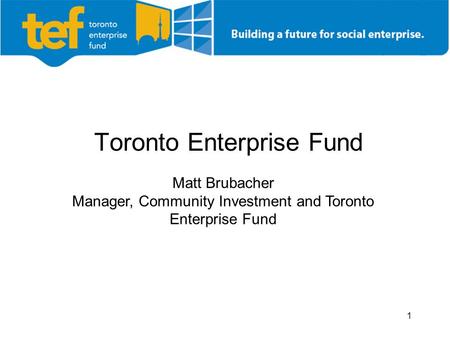 1 Toronto Enterprise Fund Matt Brubacher Manager, Community Investment and Toronto Enterprise Fund.