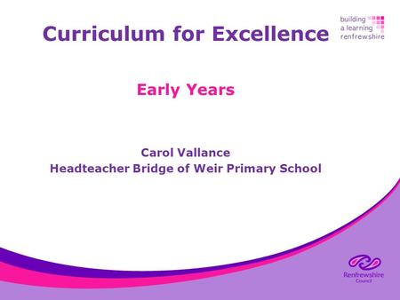 Curriculum for Excellence Early Years Carol Vallance Headteacher Bridge of Weir Primary School.