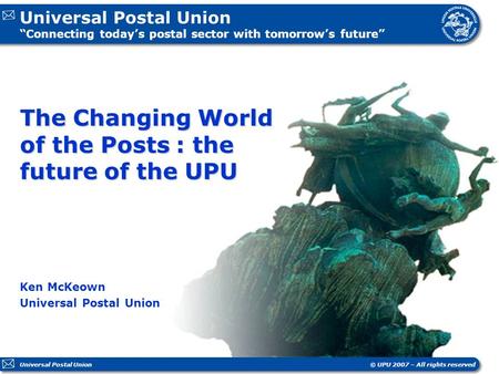 Universal Postal Union “Connecting today’s postal sector with tomorrow’s future” © UPU 2007 – All rights reservedUniversal Postal Union The Changing World.