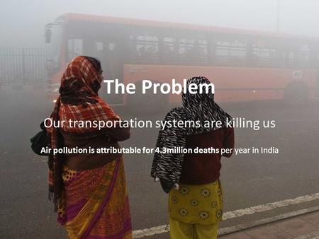 The Problem Our transportation systems are killing us Air pollution is attributable for 4.3million deaths per year in India.