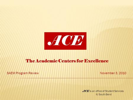 The Academic Centers for Excellence SAEM Program ReviewNovember 3, 2010 ACE ACE is an office of Student Services IU South Bend.