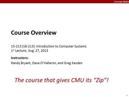 1 Carnegie Mellon The course that gives CMU its “Zip”! Course Overview 15-213 (18-213): Introduction to Computer Systems 1 st Lecture, Aug. 27, 2013 Instructors: