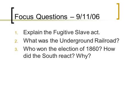 Focus Questions – 9/11/06 1. Explain the Fugitive Slave act. 2. What was the Underground Railroad? 3. Who won the election of 1860? How did the South react?