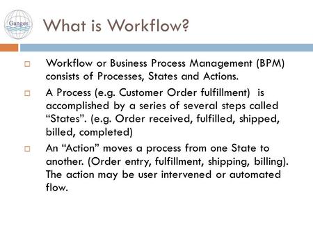 What is Workflow?  Workflow or Business Process Management (BPM) consists of Processes, States and Actions.  A Process (e.g. Customer Order fulfillment)