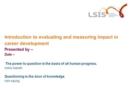 Introduction to evaluating and measuring impact in career development Presented by – Date – The power to question is the basis of all human progress. Indira.