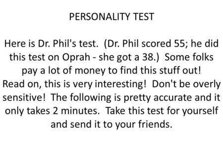 PERSONALITY TEST Here is Dr. Phil's test. (Dr. Phil scored 55; he did this test on Oprah - she got a 38.) Some folks pay a lot of money to find this stuff.