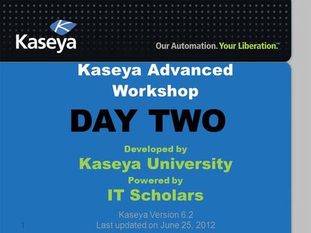 1 Kaseya Advanced Workshop Developed by Kaseya University Powered by IT Scholars Kaseya Version 6.2 Last updated on June 25, 2012 DAY TWO.