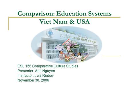 Comparison: Education Systems Viet Nam & USA ESL 156 Comparative Culture Studies Presenter: Anh Nguyen Instructor: Lyra Riabov November 30, 2006.