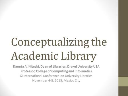 Conceptualizing the Academic Library Danuta A. Nitecki, Dean of Libraries, Drexel University USA Professor, College of Computing and Informatics XI International.