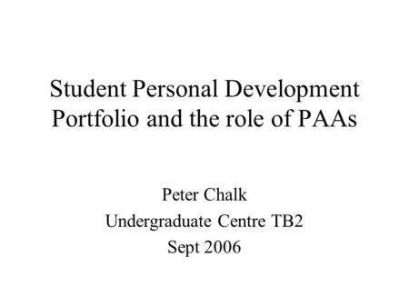 Student Personal Development Portfolio and the role of PAAs Peter Chalk Undergraduate Centre TB2 Sept 2006.