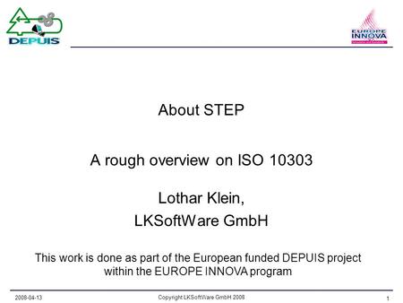 2008-04-13 Copyright LKSoftWare GmbH 2008 1 About STEP A rough overview on ISO 10303 Lothar Klein, LKSoftWare GmbH This work is done as part of the European.