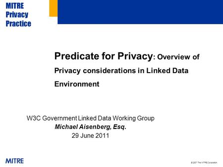 © 2007 The MITRE Corporation. MITRE Privacy Practice W3C Government Linked Data Working Group Michael Aisenberg, Esq. 29 June 2011 Predicate for Privacy.