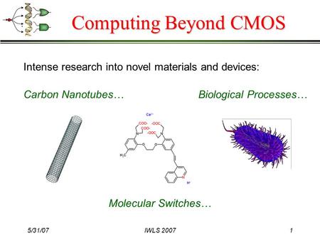 5/31/07IWLS 20071 Computing Beyond CMOS Intense research into novel materials and devices: Carbon Nanotubes… Molecular Switches… Biological Processes…