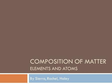 COMPOSITION OF MATTER ELEMENTS AND ATOMS By Sierra, Rachel, Haley.