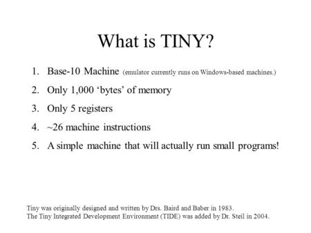 What is TINY? 1.Base-10 Machine (emulator currently runs on Windows-based machines.) 2.Only 1,000 ‘bytes’ of memory 3.Only 5 registers 4.~26 machine instructions.