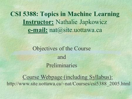 1 CSI 5388: Topics in Machine Learning Instructor: Nathalie Japkowicz   Objectives of the Course and Preliminaries Course Webpage.