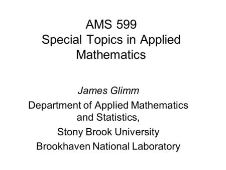 AMS 599 Special Topics in Applied Mathematics James Glimm Department of Applied Mathematics and Statistics, Stony Brook University Brookhaven National.