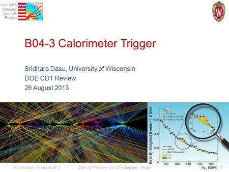 LHC CMS Detector Upgrade Project B04-3 Calorimeter Trigger Sridhara Dasu, University of Wisconsin DOE CD1 Review 26 August 2013 Sridhara Dasu, 26 August.