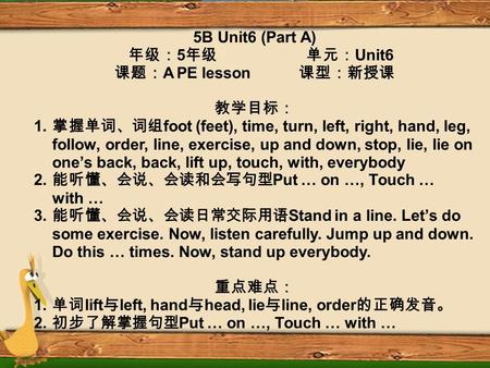 5B Unit6 (Part A) 年级： 5 年级 单元： Unit6 课题： A PE lesson 课型：新授课 教学目标： 1. 掌握单词、词组 foot (feet), time, turn, left, right, hand, leg, follow, order, line, exercise,