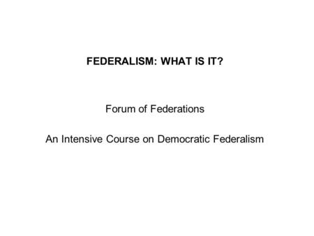 FEDERALISM: WHAT IS IT? Forum of Federations An Intensive Course on Democratic Federalism.