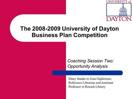 The 2008-2009 University of Dayton Business Plan Competition Coaching Session Two: Opportunity Analysis Many thanks to Joan Giglierano, Reference Librarian.