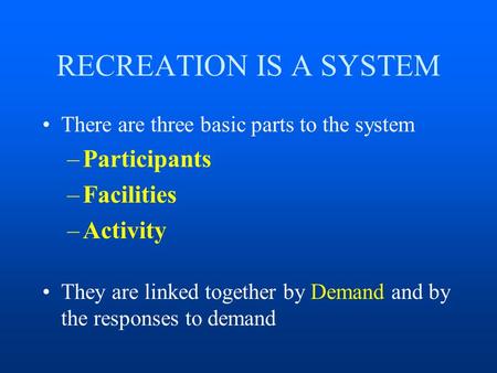 RECREATION IS A SYSTEM There are three basic parts to the system –Participants –Facilities –Activity They are linked together by Demand and by the responses.