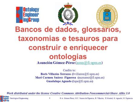 © A. Gómez Pérez, M.C. Suarez de Figueroa, B. Villazón, E.Montiel, G. Aguado, M. Espinoza 1 Ontological Engineering Bancos de dados, glossários, taxonomias.
