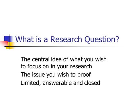 What is a Research Question? The central idea of what you wish to focus on in your research The issue you wish to proof Limited, answerable and closed.