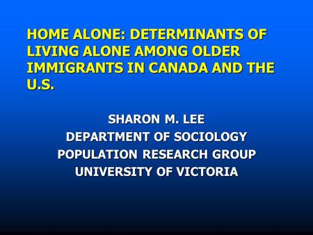 HOME ALONE: DETERMINANTS OF LIVING ALONE AMONG OLDER IMMIGRANTS IN CANADA AND THE U.S. SHARON M. LEE DEPARTMENT OF SOCIOLOGY POPULATION RESEARCH GROUP.