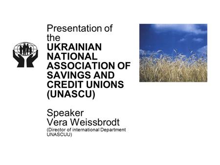 Presentation of the UKRAINIAN NATIONAL ASSOCIATION OF SAVINGS AND CREDIT UNIONS (UNASCU) Speaker Vera Weissbrodt (Director of international Department.