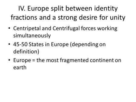 IV. Europe split between identity fractions and a strong desire for unity Centripetal and Centrifugal forces working simultaneously 45-50 States in Europe.
